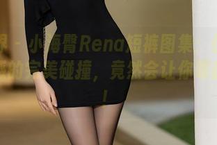 语画界 – 小海臀Rena短裤图集：优雅与小性感的完美碰撞，竟然会让你眼前一亮！